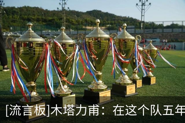 [流言板]木塔力甫：在这个队五年也算有始有终了，希望再次为国征战